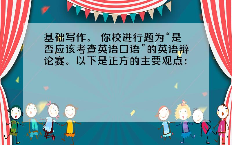 基础写作。 你校进行题为“是否应该考查英语口语”的英语辩论赛。以下是正方的主要观点：