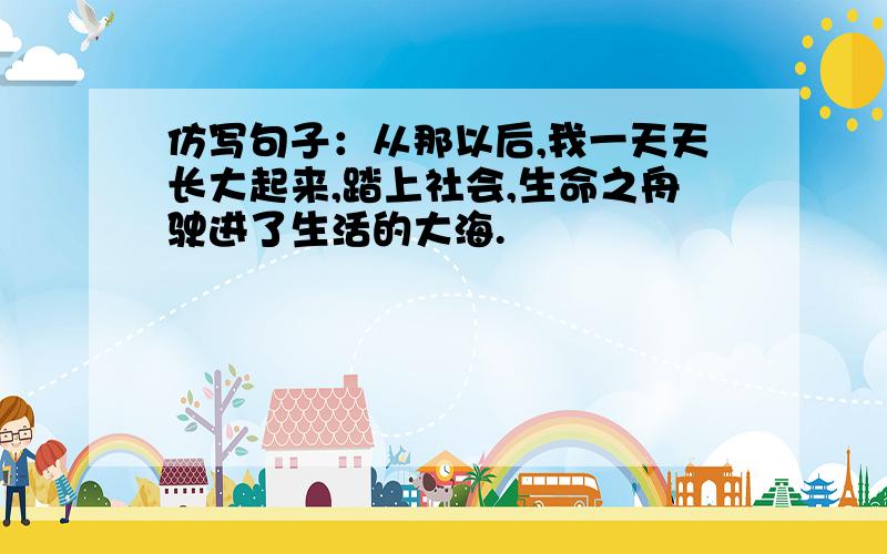 仿写句子：从那以后,我一天天长大起来,踏上社会,生命之舟驶进了生活的大海.