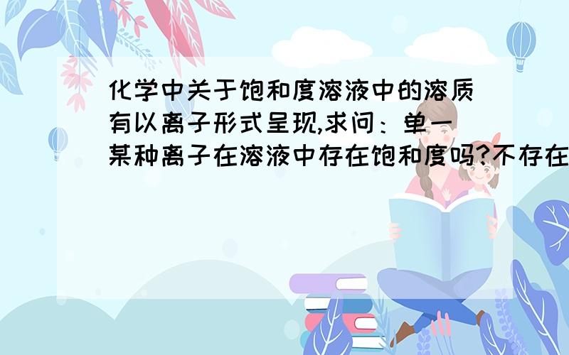 化学中关于饱和度溶液中的溶质有以离子形式呈现,求问：单一某种离子在溶液中存在饱和度吗?不存在的话是因为ksp吗?或是电荷