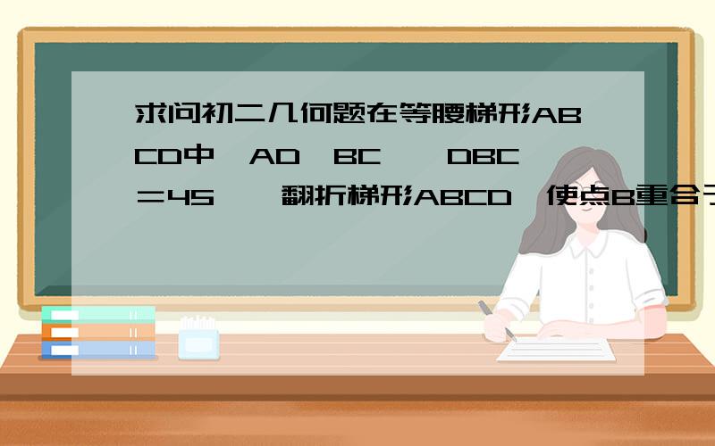 求问初二几何题在等腰梯形ABCD中,AD‖BC,∠DBC＝45°,翻折梯形ABCD,使点B重合于点D,折痕分别交边AB,