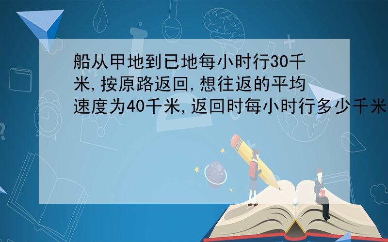 船从甲地到已地每小时行30千米,按原路返回,想往返的平均速度为40千米,返回时每小时行多少千米?