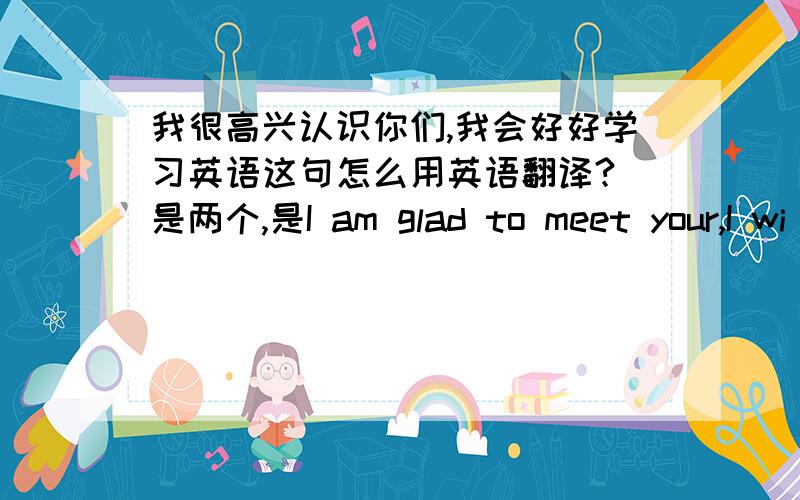 我很高兴认识你们,我会好好学习英语这句怎么用英语翻译? 是两个,是I am glad to meet your,I wi