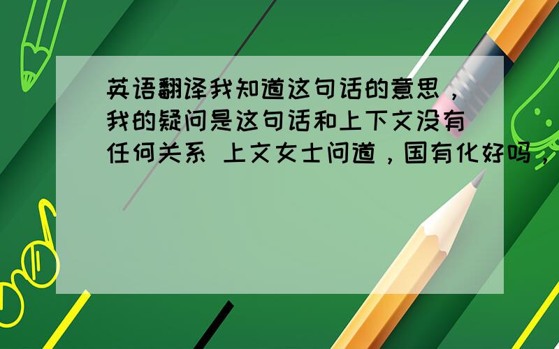 英语翻译我知道这句话的意思，我的疑问是这句话和上下文没有任何关系 上文女士问道，国有化好吗，男的说好，然后说现在又各种各