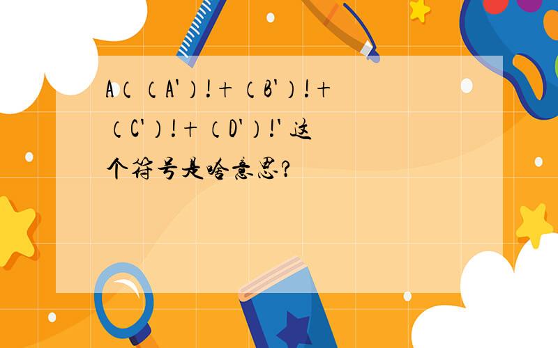 A（（A'）!+（B'）!+（C'）!+（D'）!' 这个符号是啥意思?