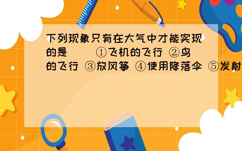 下列现象只有在大气中才能实现的是（） ①飞机的飞行 ②鸟的飞行 ③放风筝 ④使用降落伞 ⑤发射火箭