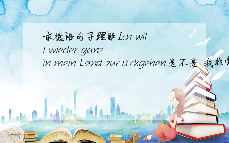 求德语句子理解Ich will wieder ganz in mein Land zurückgehen.是不是 我非常