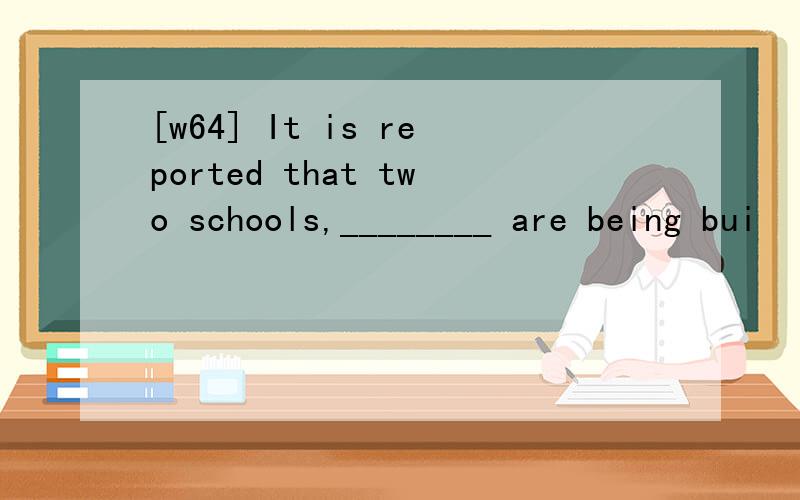 [w64] It is reported that two schools,________ are being bui