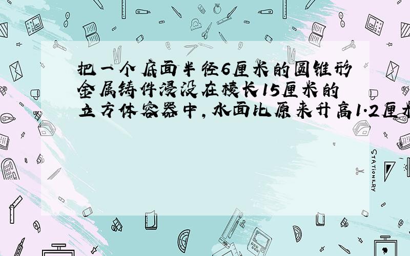 把一个底面半径6厘米的圆锥形金属铸件浸没在棱长15厘米的立方体容器中，水面比原来升高1.2厘米，求这个圆锥铸件的体积．