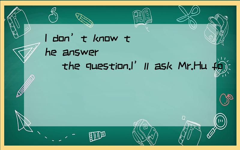 I don’t know the answer _____ the question.I’ll ask Mr.Hu fo