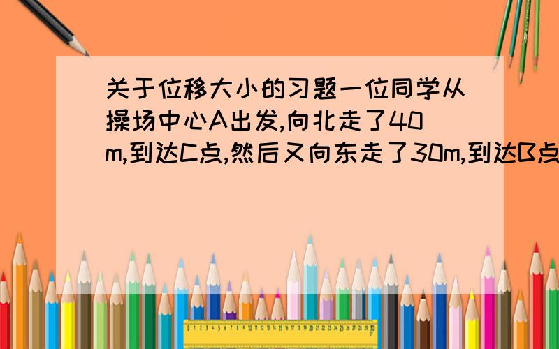 关于位移大小的习题一位同学从操场中心A出发,向北走了40m,到达C点,然后又向东走了30m,到达B点.在纸上用有向线段表