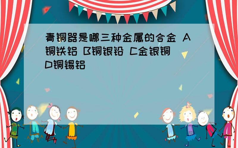 青铜器是哪三种金属的合金 A铜铁铝 B铜银铅 C金银铜 D铜锡铝