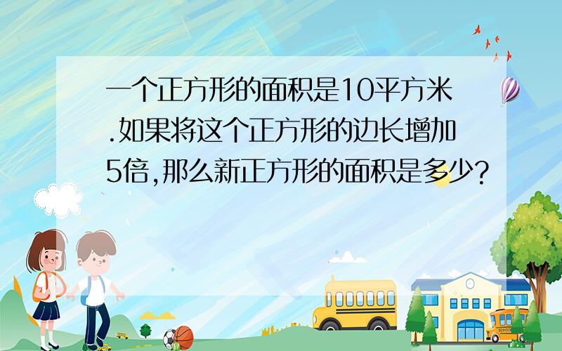 一个正方形的面积是10平方米.如果将这个正方形的边长增加5倍,那么新正方形的面积是多少?