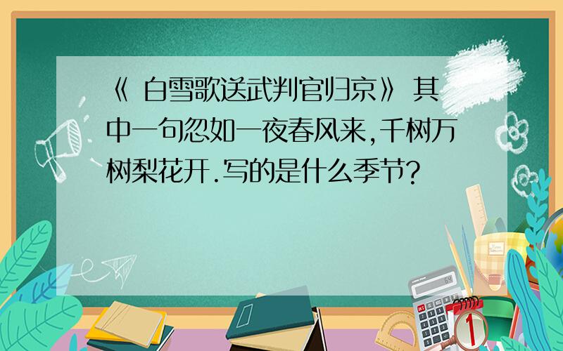 《 白雪歌送武判官归京》 其中一句忽如一夜春风来,千树万树梨花开.写的是什么季节?