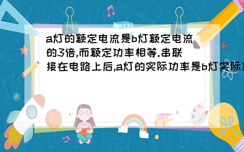 a灯的额定电流是b灯额定电流的3倍,而额定功率相等.串联接在电路上后,a灯的实际功率是b灯实际功率的几倍?