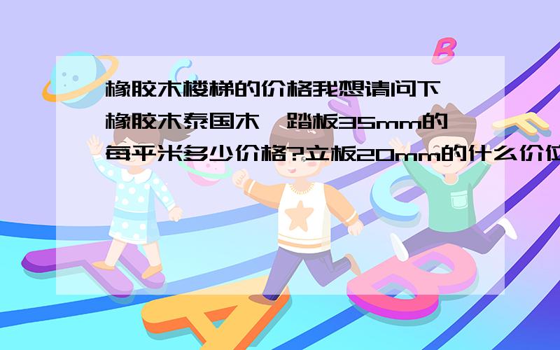 橡胶木楼梯的价格我想请问下,橡胶木泰国木,踏板35mm的每平米多少价格?立板20mm的什么价位?扶手50*70的,大柱1