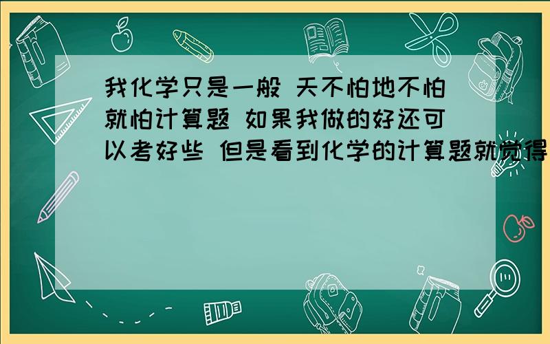 我化学只是一般 天不怕地不怕就怕计算题 如果我做的好还可以考好些 但是看到化学的计算题就觉得好无可奈何 初中的好简单写出