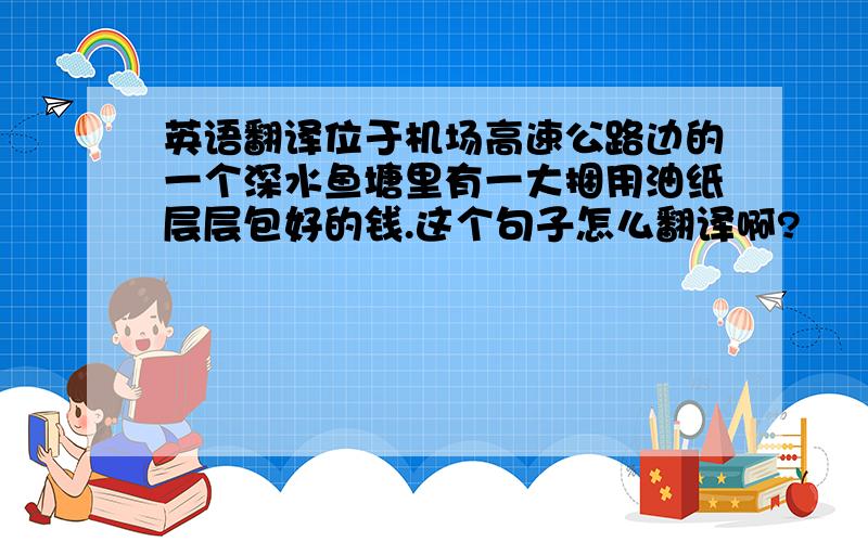 英语翻译位于机场高速公路边的一个深水鱼塘里有一大捆用油纸层层包好的钱.这个句子怎么翻译啊?