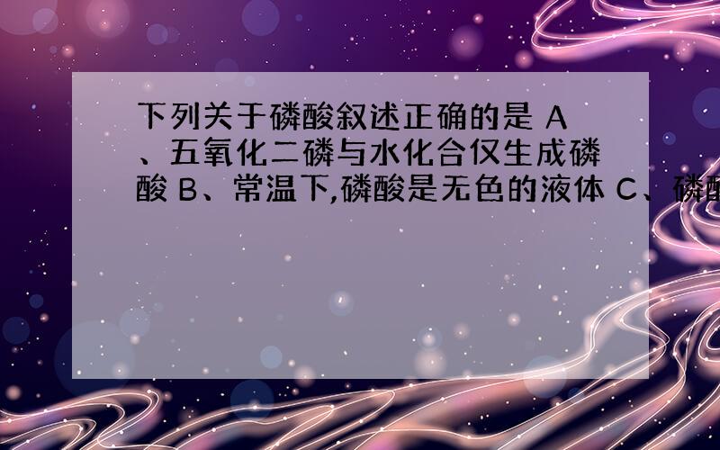 下列关于磷酸叙述正确的是 A、五氧化二磷与水化合仅生成磷酸 B、常温下,磷酸是无色的液体 C、磷酸的正盐