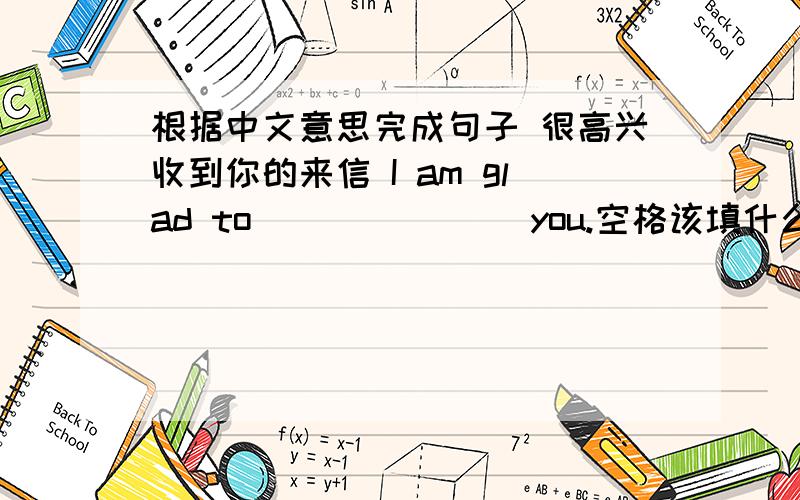 根据中文意思完成句子 很高兴收到你的来信 I am glad to ___ ___ you.空格该填什么?