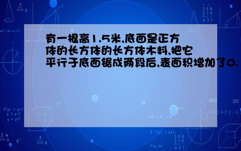 有一根高1.5米,底面是正方体的长方体的长方体木料,把它平行于底面锯成两段后,表面积增加了0.18平方米