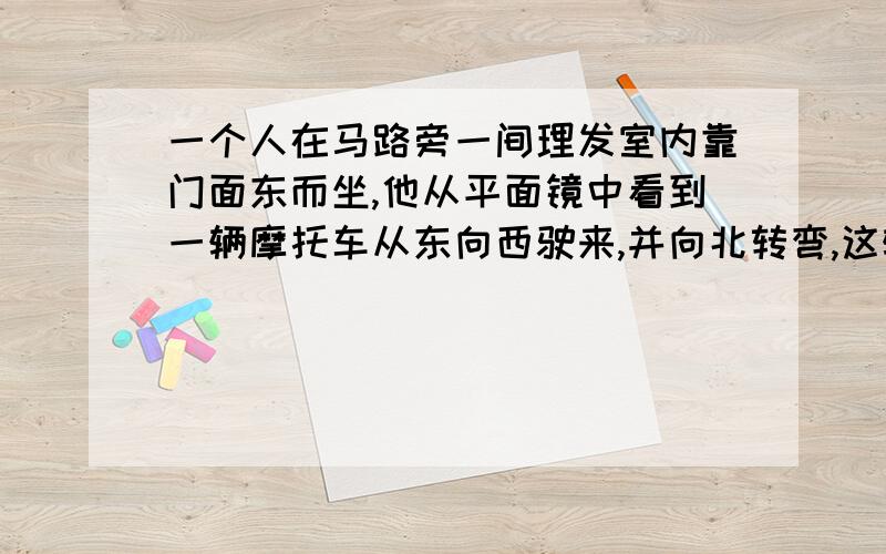 一个人在马路旁一间理发室内靠门面东而坐,他从平面镜中看到一辆摩托车从东向西驶来,并向北转弯,这辆摩托车实际上是