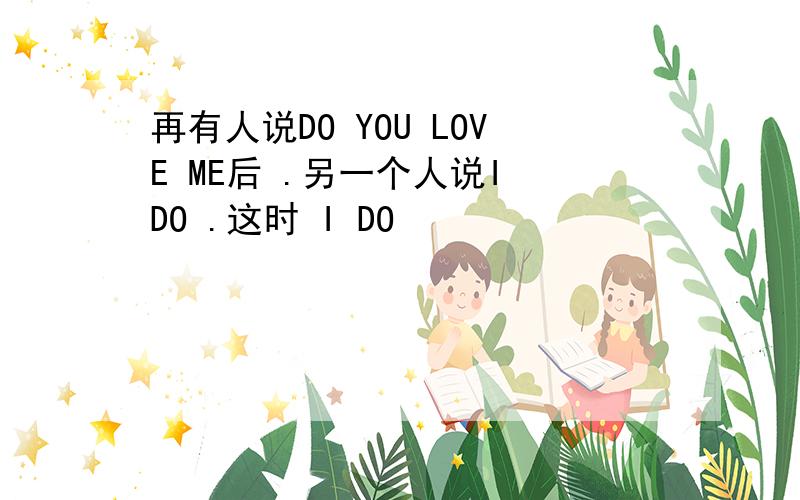 再有人说DO YOU LOVE ME后 .另一个人说I DO .这时 I DO