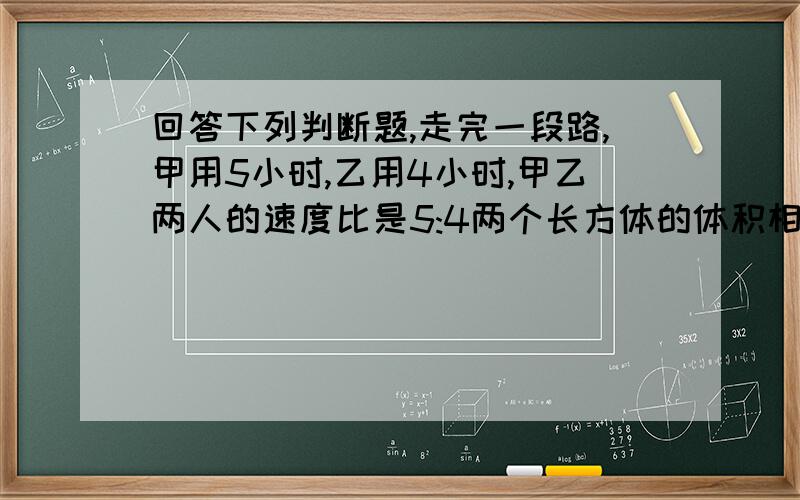 回答下列判断题,走完一段路,甲用5小时,乙用4小时,甲乙两人的速度比是5:4两个长方体的体积相等,他们的底面积也一定相等