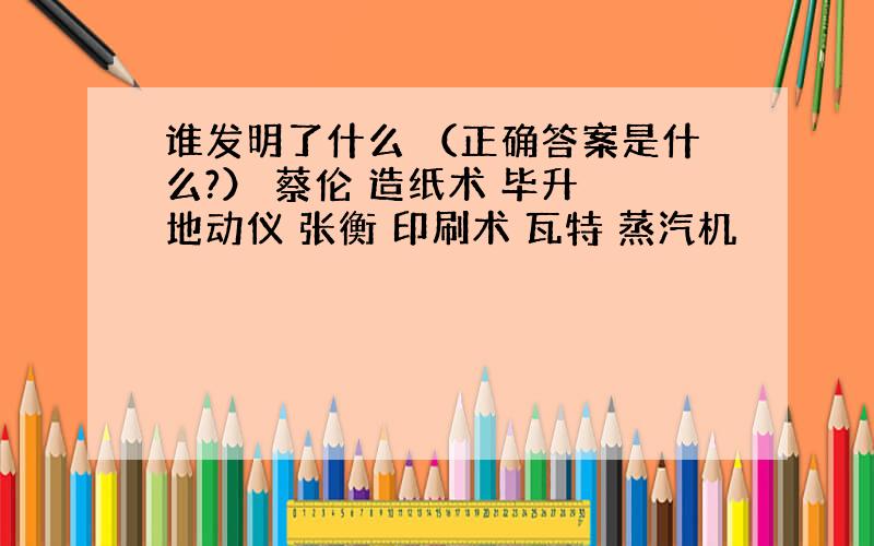 谁发明了什么 （正确答案是什么?） 蔡伦 造纸术 毕升 地动仪 张衡 印刷术 瓦特 蒸汽机