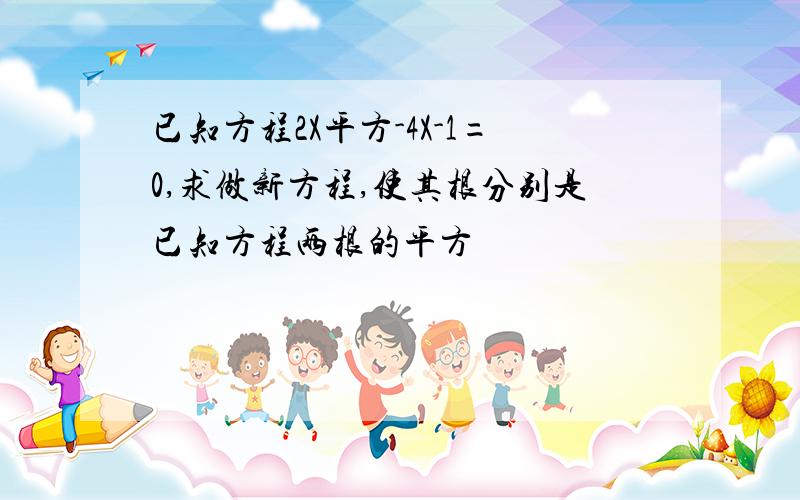 已知方程2X平方-4X-1=0,求做新方程,使其根分别是已知方程两根的平方