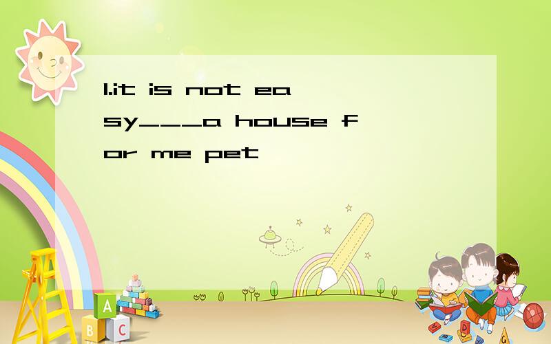 1.it is not easy___a house for me pet