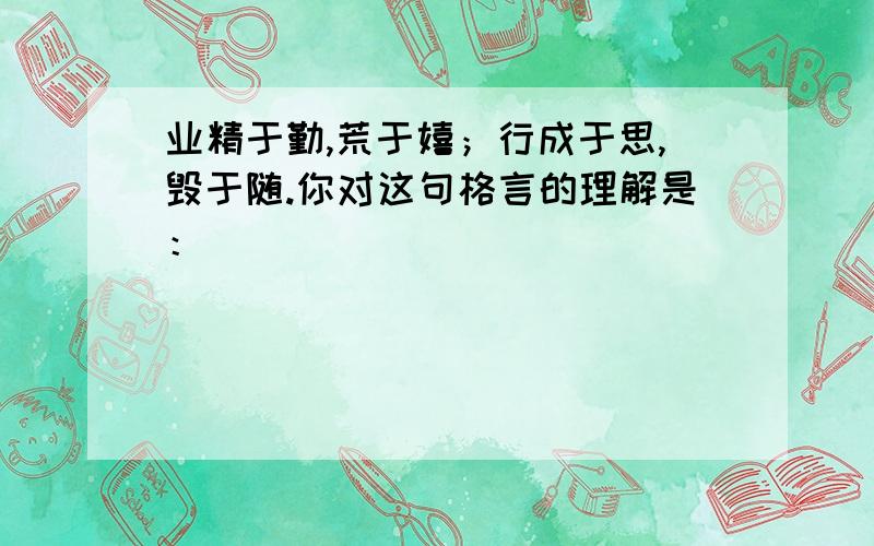 业精于勤,荒于嬉；行成于思,毁于随.你对这句格言的理解是：