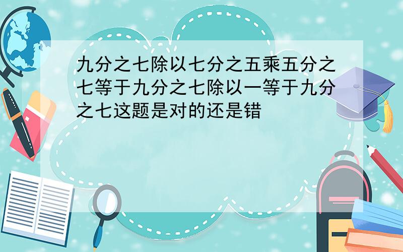 九分之七除以七分之五乘五分之七等于九分之七除以一等于九分之七这题是对的还是错