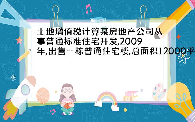 土地增值税计算某房地产公司从事普通标准住宅开发,2009年,出售一栋普通住宅楼,总面积12000平米,单位售价2000元