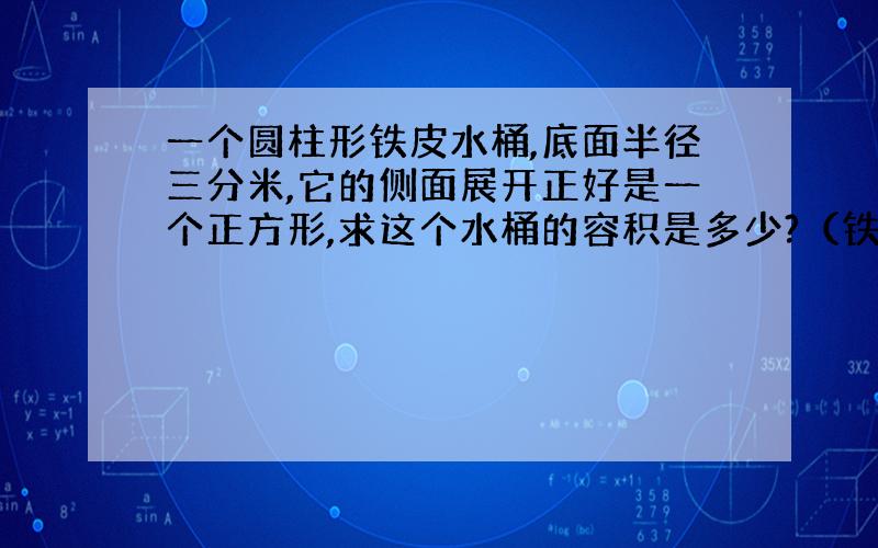 一个圆柱形铁皮水桶,底面半径三分米,它的侧面展开正好是一个正方形,求这个水桶的容积是多少?（铁皮厚度忽略不计）（得数保留