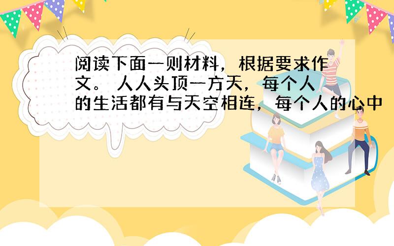 阅读下面一则材料，根据要求作文。 人人头顶一方天，每个人的生活都有与天空相连，每个人的心中