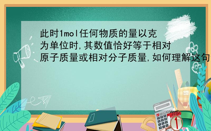 此时1mol任何物质的量以克为单位时,其数值恰好等于相对原子质量或相对分子质量,如何理解这句话?