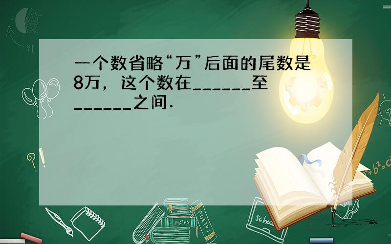 一个数省略“万”后面的尾数是8万，这个数在______至______之间．