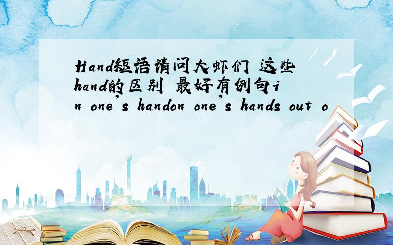 Hand短语请问大虾们 这些hand的区别 最好有例句in one's handon one's hands out o