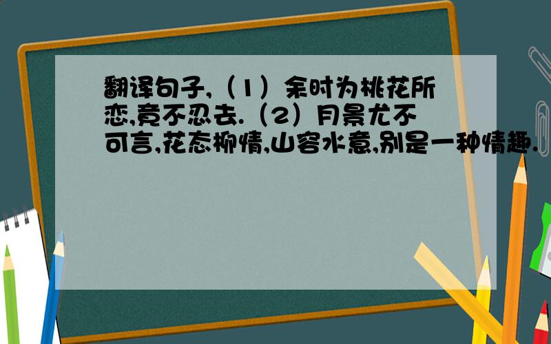 翻译句子,（1）余时为桃花所恋,竟不忍去.（2）月景尤不可言,花态柳情,山容水意,别是一种情趣.