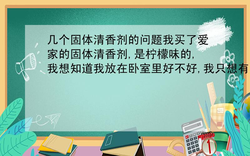 几个固体清香剂的问题我买了爱家的固体清香剂,是柠檬味的,我想知道我放在卧室里好不好,我只想有那种淡淡的味道,不要太浓怎么