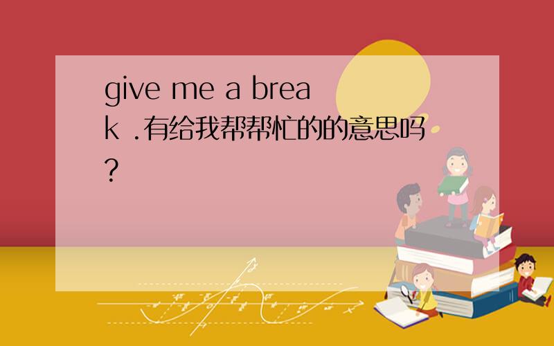 give me a break .有给我帮帮忙的的意思吗?