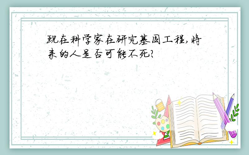 现在科学家在研究基因工程,将来的人是否可能不死?