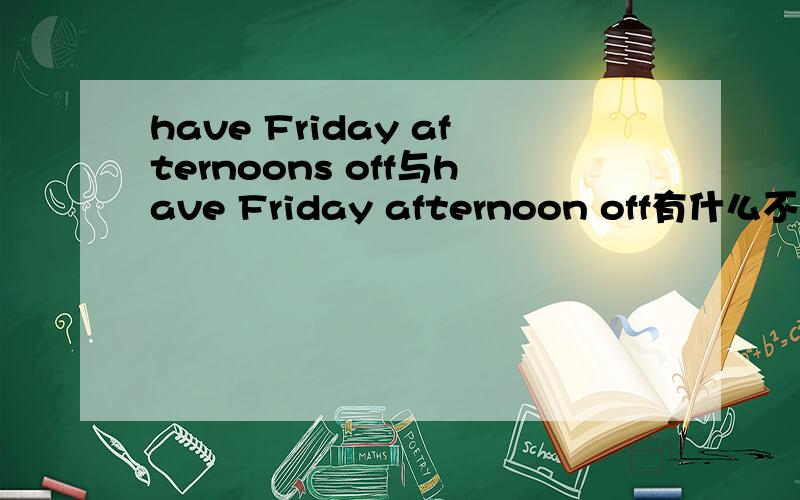 have Friday afternoons off与have Friday afternoon off有什么不同?