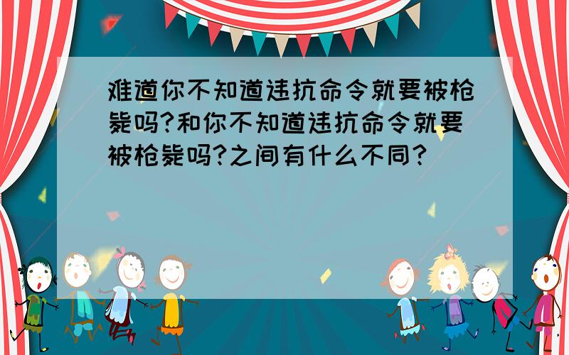 难道你不知道违抗命令就要被枪毙吗?和你不知道违抗命令就要被枪毙吗?之间有什么不同?