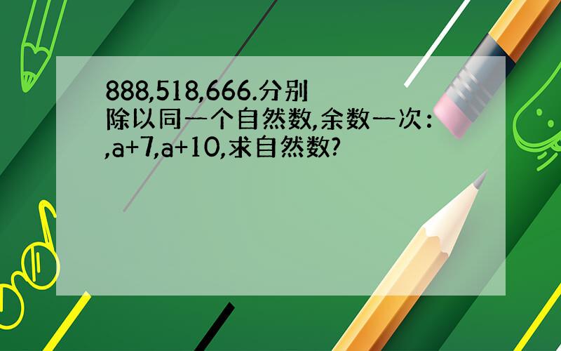 888,518,666.分别除以同一个自然数,余数一次：,a+7,a+10,求自然数?