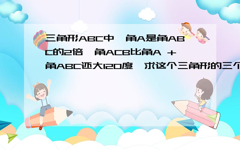 三角形ABC中,角A是角ABC的2倍,角ACB比角A +角ABC还大120度,求这个三角形的三个外角度数.