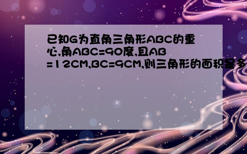 已知G为直角三角形ABC的重心,角ABC=90度,且AB=12CM,BC=9CM,则三角形的面积是多少?