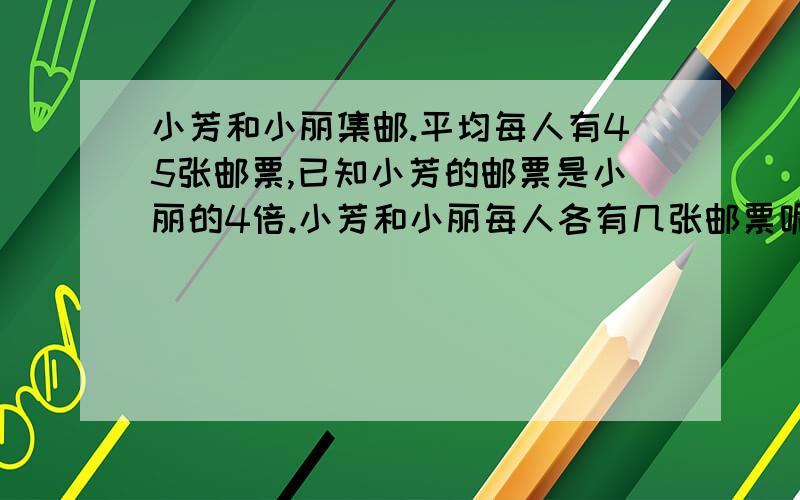 小芳和小丽集邮.平均每人有45张邮票,已知小芳的邮票是小丽的4倍.小芳和小丽每人各有几张邮票呢?