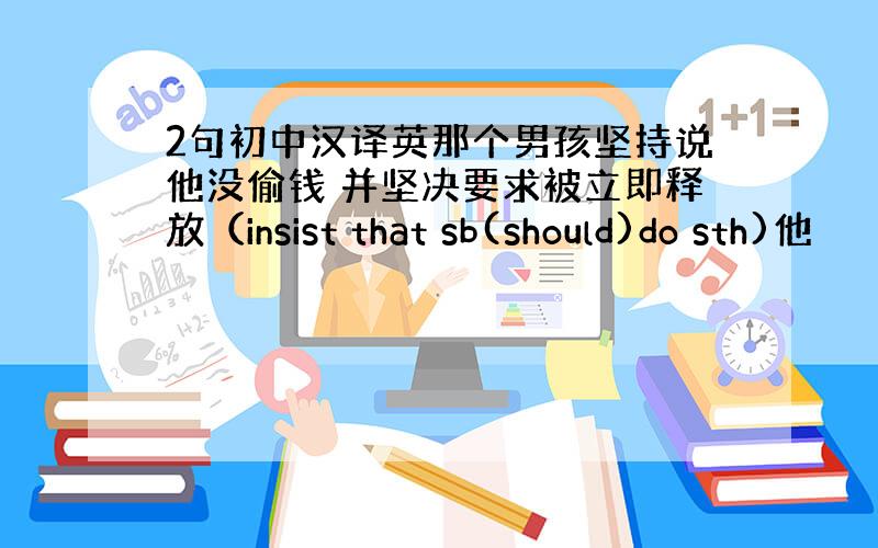 2句初中汉译英那个男孩坚持说他没偷钱 并坚决要求被立即释放（insist that sb(should)do sth)他