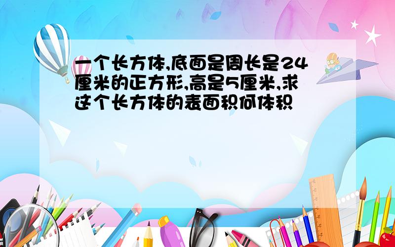 一个长方体,底面是周长是24厘米的正方形,高是5厘米,求这个长方体的表面积何体积